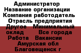 Администратор › Название организации ­ Компания-работодатель › Отрасль предприятия ­ Другое › Минимальный оклад ­ 1 - Все города Работа » Вакансии   . Амурская обл.,Благовещенск г.